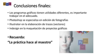 Conclusiones finales:
• Los programas gráficos tienen utilidades diferentes, es importante
trabajar en el adecuado.
• Photoshop se especializa en edición de fotografías
• Illustrator en la elaboración de trazos (vectores)
• Indesign en la maquetación de proyectos gráficos
• Recuerda:
“La práctica hace al maestro”
 