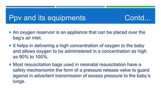 Ppv and its equipments Contd...
 An oxygen reservoir is an appliance that can be placed over the
bag‘s air inlet.
 It helps in delivering a high concentration of oxygen to the baby
and allows oxygen to be administered in a concentration as high
as 90% to 100%.
 Most resuscitation bags used in neonatal resuscitation have a
safety mechanismin the form of a pressure release valve to guard
against in advertent transmission of excess pressure to the baby‘s
lungs.
 