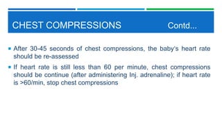 CHEST COMPRESSIONS Contd...
 After 30-45 seconds of chest compressions, the baby‘s heart rate
should be re-assessed
 If heart rate is still less than 60 per minute, chest compressions
should be continue (after administering Inj. adrenaline); if heart rate
is >60/min, stop chest compressions
 