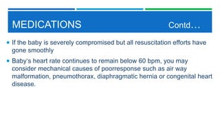 MEDICATIONS Contd…
 If the baby is severely compromised but all resuscitation efforts have
gone smoothly
 Baby‘s heart rate continues to remain below 60 bpm, you may
consider mechanical causes of poorresponse such as air way
malformation, pneumothorax, diaphragmatic hernia or congenital heart
disease.
 