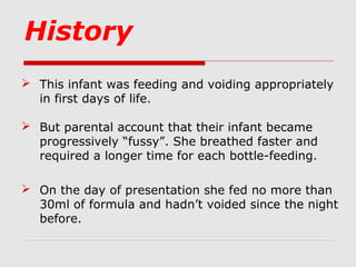 History
 This infant was feeding and voiding appropriately
in first days of life.
 But parental account that their infant became
progressively “fussy”. She breathed faster and
required a longer time for each bottle-feeding.
 On the day of presentation she fed no more than
30ml of formula and hadn’t voided since the night
before.
 