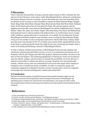9
5 Discussion:
There is therefore the possibility of using a network analysis based on GIS to calculate the time
and cost of travel between various places within Muzaffargarh District, taking into consideration
the shortest distances between two points. Several other heads have also been described which
are deemed crucial crossing over the ChenabRiver namely the Head Sulaiman Bridge, Rangpur
Head, Jhang Head, Kotla Head, Ghazipur Head, Khurrianwala Head, Bait Mirza Head, Sultanpur
Head, Ali Pur Head and last but not lease Basit Pur Head. The network analysis starts by
mapping out all possible routes between Muzaffargarh City and the neighboring towns: Namely;
Multan, Alipur, Kot Addu, Jatoi South, Sitapur, Dera Ghazi Khan, Pay-Jamal, and Munda Road.
Each proposed route is rated according to the distances that a car would need to travel, average
traffic conditions, and possible tolls or crossing fees. For example, the travelling time between
Muzaffargarh and Multan might be lesser through a route covering the Head Sulaiman Bridge
owing to its less number of curves and proper construction. On the other hand, reaching Alipur
may take lesser time through Ali Pur if it is further away and the traffic signal problems are less.
It also helps in exploring specific routes that might be less time consuming and cheaper when it
comes to travelling and fortifying a network in Muzaffargarh District.
In order to identify whether present facility in Muzaffargarh District provides adequate and
satisfactory infrastructural and utilities services a survey was conducted on the present state of
Hospitals, Schools and Colleges and other built up places and known localities was done on the
basis of time and distance. This entailed geographically overlaying the various service delivery
areas for schools, colleges, and universities to ascertain the accessibility of service delivery in
relation to time buffers to enhance the delivery coverage. Hospitals were also placed under
scrutiny, whereby service areas were determined to reveal areas that require faster response to
emergency cases or health care facility availability. In order to evaluate the canopy and
community engagement of ubiquitous locations, certain everyday places which are congested
with people were selected including parks, markets and cultural hubs
6 Conclusion:
Defined the network analysis using GIS techniques has provided valuable insights into the
efficiency of services and transportation (short routing )infrastructure in Muzaffargarh. By
identifying areas located in for improvement and optimization, this study can inform urban
planning decisions aimed at enhancing service delivery and improving the overall quality of life for
residents.
References:
[1] http://chandigarh.gov.in/knowchd_general.htm
[2] Facility, Closest, and Service Area Analysis. “ArcGISNetwork Analyst.”
[3] Fang, Kun, Polygon Based Model, and Xu Yiqin. “Gis Network Analysis in Rescue of Coal Mine.” (2001)
[4] http://help.arcgis.com/en/arcgisdesktop/10.0/pdf/network-analyst-tutorial.pdf
[5] Smith, Richard C, David L Harkey, and Bobby Harris. “Implementation of GIS-Based Highway Safety
Analyses : Bridging the Gap.” January (2001)
[6] http://webhelp.esri.com/arcgisdesktop/9.2/pdf/Network_Analyst_Tutorial.pdf
 