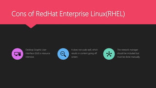 Cons of RedHat Enterprise Linux(RHEL)
Desktop Graphic User
Interface (GUI) is resource
intensive.
It does not scale well, which
results in content going off
screen.
The network manager
should be included but
must be done manually.
 