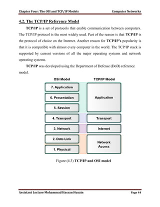 Chapter Four: The OSI and TCP/IP Models Computer Networks
Assistant Lecture Mohammad Hassan Husain Page 44
4.2. The TCP/IP Reference Model
TCP/IP is a set of protocols that enable communication between computers.
The TCP/IP protocol is the most widely used. Part of the reason is that TCP/IP is
the protocol of choice on the Internet. Another reason for TCP/IP’s popularity is
that it is compatible with almost every computer in the world. The TCP/IP stack is
supported by current versions of all the major operating systems and network
operating systems.
TCP/IP was developed using the Department of Defense (DoD) reference
model.
Figure (4.3) TCP/IP and OSI model
 