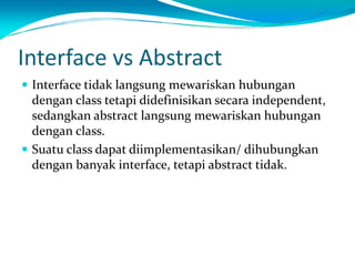 Interface vs Abstract
 Interface tidak langsung mewariskan hubungan
 dengan class tetapi didefinisikan secara independent,
 sedangkan abstract langsung mewariskan hubungan
 dengan class.
 Suatu class dapat diimplementasikan/ dihubungkan
 dengan banyak interface, tetapi abstract tidak.
 