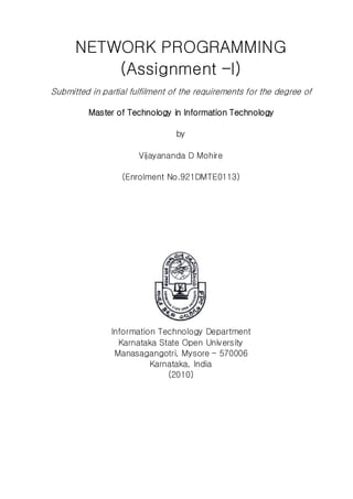 NETWORK PROGRAMMING
(Assignment –I)
Submitted in partial fulfilment of the requirements for the degree of
Master of Technology in Information Technology
by
Vijayananda D Mohire
(Enrolment No.921DMTE0113)
Information Technology Department
Karnataka State Open University
Manasagangotri, Mysore – 570006
Karnataka, India
(2010)
 