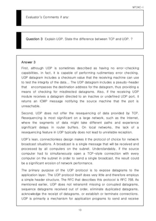 MT24C-I
13
Evaluator’s Comments if any:
Question 3 Explain UDP. State the difference between TCP and UDP. ?
Answer 3
First, although UDP is sometimes described as having no error-checking
capabilities, in fact, it is capable of performing rudimentary error checking.
UDP datagram includes a checksum value that the receiving machine can use
to test the integrity of the data... The UDP datagram includes a pseudo-header
that encompasses the destination address for the datagram, thus providing a
means of checking for misdirected datagrams. Also, if the receiving UDP
module receives a datagram directed to an inactive or undefined UDP port, it
returns an ICMP message notifying the source machine that the port is
unreachable.
Second, UDP does not offer the resequencing of data provided by TCP.
Resequencing is most significant on a large network, such as the Internet,
where the segments of data might take different paths and experience
significant delays in router buffers. On local networks, the lack of a
resequencing feature in UDP typically does not lead to unreliable reception.
UDP’s lean, connectionless design makes it the protocol of choice for network
broadcast situations. A broadcast is a single message that will be received and
processed by all computers on the subnet. Understandably, if the source
computer had to simultaneously open a TCP-style connection with every
computer on the subnet in order to send a single broadcast, the result could
be a significant erosion of network performance.
The primary purpose of the UDP protocol is to expose datagrams to the
application layer. The UDP protocol itself does very little and therefore employs
a simple header structure. The RFC that describes this protocol is RFC 768. As
mentioned earlier, UDP does not retransmit missing or corrupted datagrams,
sequence datagrams received out of order, eliminate duplicated datagrams,
acknowledge the receipt of datagrams, or establish or terminate connections.
UDP is primarily a mechanism for application programs to send and receive
 