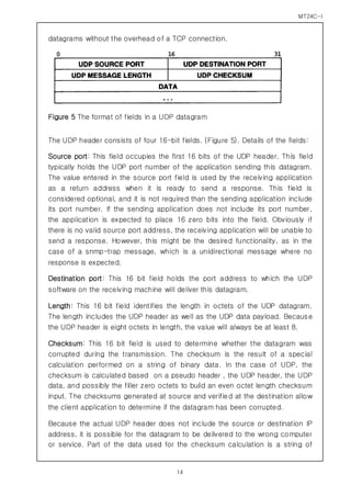 MT24C-I
14
datagrams without the overhead of a TCP connection.
Figure 5 The format of fields in a UDP datagram
The UDP header consists of four 16-bit fields. (Figure 5). Details of the fields:
Source port: This field occupies the first 16 bits of the UDP header. This field
typically holds the UDP port number of the application sending this datagram.
The value entered in the source port field is used by the receiving application
as a return address when it is ready to send a response. This field is
considered optional, and it is not required than the sending application include
its port number. If the sending application does not include its port number,
the application is expected to place 16 zero bits into the field. Obviously if
there is no valid source port address, the receiving application will be unable to
send a response. However, this might be the desired functionality, as in the
case of a snmp-trap message, which is a unidirectional message where no
response is expected.
Destination port: This 16 bit field holds the port address to which the UDP
software on the receiving machine will deliver this datagram.
Length: This 16 bit field identifies the length in octets of the UDP datagram.
The length includes the UDP header as well as the UDP data payload. Because
the UDP header is eight octets in length, the value will always be at least 8.
Checksum: This 16 bit field is used to determine whether the datagram was
corrupted during the transmission. The checksum is the result of a special
calculation performed on a string of binary data. In the case of UDP, the
checksum is calculated based on a pseudo header , the UDP header, the UDP
data, and possibly the filler zero octets to build an even octet length checksum
input. The checksums generated at source and verified at the destination allow
the client application to determine if the datagram has been corrupted.
Because the actual UDP header does not include the source or destination IP
address, it is possible for the datagram to be delivered to the wrong computer
or service. Part of the data used for the checksum calculation is a string of
 
