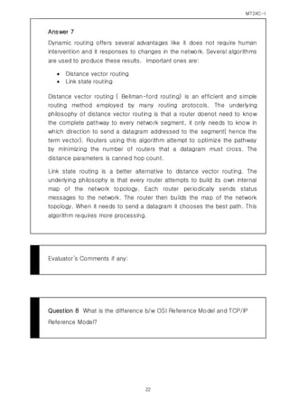 MT24C-I
22
Answer 7
Dynamic routing offers several advantages like it does not require human
intervention and it responses to changes in the network. Several algorithms
are used to produce these results. Important ones are:
 Distance vector routing
 Link state routing
Distance vector routing ( Bellman-ford routing) is an efficient and simple
routing method employed by many routing protocols. The underlying
philosophy of distance vector routing is that a router doenot need to know
the complete pathway to every network segment, it only needs to know in
which direction to send a datagram addressed to the segment( hence the
term vector). Routers using this algorithm attempt to optimize the pathway
by minimizing the number of routers that a datagram must cross. The
distance parameters is canned hop count.
Link state routing is a better alternative to distance vector routing. The
underlying philosophy is that every router attempts to build its own internal
map of the network topology. Each router periodically sends status
messages to the network. The router then builds the map of the network
topology. When it needs to send a datagram it chooses the best path. This
algorithm requires more processing.
Evaluator’s Comments if any:
Question 8 What is the difference b/w OSI Reference Model and TCP/IP
Reference Model?
 
