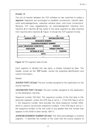 MT24C-I
27
Answer 10
The unit of transfer between the TCP software on two machines is called a
segment. Segments are exchanged to establish connections, transfer data,
send acknowledgements, advertise window sizes, and close connections.
Because TCP uses piggybacking, an acknowledgement traveling from
machine A to machine B may travel in the same segment as data traveling
from machine A to machine B. Figure 12 shows the TCP segment format.
Figure 12 TCP segment data format
Each segment is divided into two parts, a header followed by data. The
header, known as the TCP header, carries the expected identification and
control information.
Details:
SOURCE PORT (16 bits): The port number assigned to the application on the
source machine.
DESTINATION PORT (16 bits): The port number assigned to the application
on the destination machine.
Sequence number (32 bits): The sequence number of the first byte in this
particular segment, unless the SYN flag is set to 1. If the SYN flag is set to
1, the sequence number field provides the initial sequence number (ISN),
which is used to synchronize sequence numbers. If the SYN flag is set to 1,
the sequence number of the first octet is one greater than the number that
appears in this field( in other words, ISN+1)
ACKNOWLEDGEMENT NUMBER (32 bits): This field acknowledges a received
segment. It identifies the number of the octet that the source expects to
 