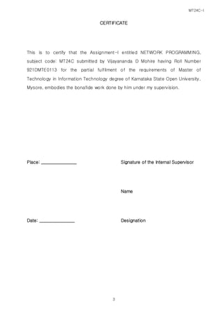 MT24C-I
3
CERTIFICATE
This is to certify that the Assignment-I entitled NETWORK PROGRAMMING,
subject code: MT24C submitted by Vijayananda D Mohire having Roll Number
921DMTE0113 for the partial fulfilment of the requirements of Master of
Technology in Information Technology degree of Karnataka State Open University,
Mysore, embodies the bonafide work done by him under my supervision.
Place: ________________ Signature of the Internal Supervisor
Name
Date: ________________ Designation
 