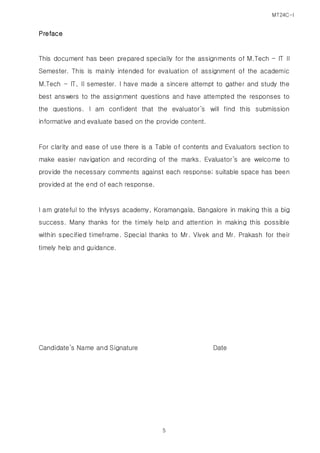 MT24C-I
5
Preface
This document has been prepared specially for the assignments of M.Tech – IT II
Semester. This is mainly intended for evaluation of assignment of the academic
M.Tech - IT, II semester. I have made a sincere attempt to gather and study the
best answers to the assignment questions and have attempted the responses to
the questions. I am confident that the evaluator’s will find this submission
informative and evaluate based on the provide content.
For clarity and ease of use there is a Table of contents and Evaluators section to
make easier navigation and recording of the marks. Evaluator’s are welcome to
provide the necessary comments against each response; suitable space has been
provided at the end of each response.
I am grateful to the Infysys academy, Koramangala, Bangalore in making this a big
success. Many thanks for the timely help and attention in making this possible
within specified timeframe. Special thanks to Mr. Vivek and Mr. Prakash for their
timely help and guidance.
Candidate’s Name and Signature Date
 