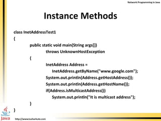 Instance Methods class InetAddressTest1 { public static void main(String args[]) throws UnknownHostException { InetAddress Address =    InetAddress.getByName(&quot;www.google.com&quot;); System.out.println(Address.getHostAddress()); System.out.println(Address.getHostName()); if(Address.isMulticastAddress())   System.out.println(&quot;It is multicast address&quot;); } } 