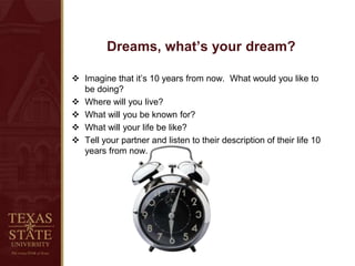 Dreams, what’s your dream?
 Imagine that it’s 10 years from now. What would you like to
be doing?
 Where will you live?
 What will you be known for?
 What will your life be like?
 Tell your partner and listen to their description of their life 10
years from now.
 