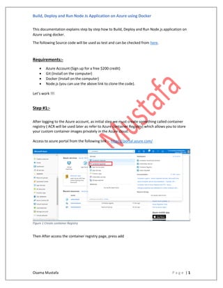 Build, Deploy and Run Node Js Application on Azure using Docker
Osama Mustafa P a g e | 1
This documentation explains step by step how to Build, Deploy and Run Node.js application on
Azure using docker.
The following Source code will be used as test and can be checked from here.
Requirements:-
• Azure Account (Sign up for a free $200 credit)
• Git (Install on the computer)
• Docker (Install on the computer)
• Node.js (you can use the above link to clone the code).
Let’s work !!!
Step #1:-
After logging to the Azure account, as initial step we must create something called container
registry ( ACR will be used later as refer to Azure container Registry) which allows you to store
your custom container images privately in the Azure cloud.
Access to azure portal from the following link :- https://portal.azure.com/
Figure 1 Create container Registry
Then After access the container registry page, press add
 