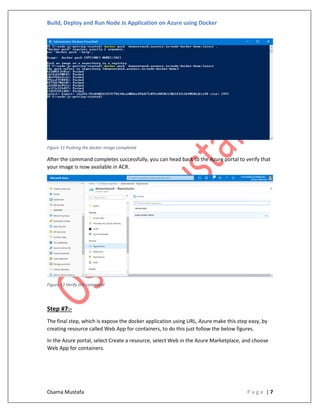 Build, Deploy and Run Node Js Application on Azure using Docker
Osama Mustafa P a g e | 7
Figure 11 Pushing the docker image completed
After the command completes successfully, you can head back to the Azure portal to verify that
your image is now available in ACR.
Figure 12 Verify the command
Step #7:-
The final step, which is expose the docker application using URL, Azure make this step easy, by
creating resource called Web App for containers, to do this just follow the below figures.
In the Azure portal, select Create a resource, select Web in the Azure Marketplace, and choose
Web App for containers.
 