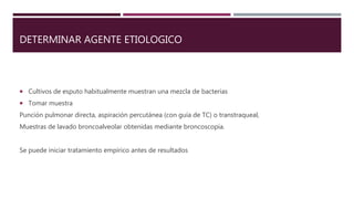 DETERMINAR AGENTE ETIOLOGICO
 Cultivos de esputo habitualmente muestran una mezcla de bacterias
 Tomar muestra
Punción pulmonar directa, aspiración percutánea (con guía de TC) o transtraqueal,
Muestras de lavado broncoalveolar obtenidas mediante broncoscopia.
Se puede iniciar tratamiento empírico antes de resultados
 