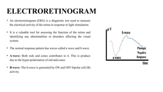 ELECTRORETINOGRAM
• An electroretinogram (ERG) is a diagnostic test used to measure
the electrical activity of the retina in response to light stimulation.
• It is a valuable tool for assessing the function of the retina and
identifying any abnormalities or disorders affecting the visual
system.
• The normal response pattern has waves called a wave and b wave.
• A-wave: Both rods and cones contributes to it. This is produce
due to the hyper-polarisation of rod and cones
• B-wave: The b-wave is generated by ON and OFF bipolar cell (B)
activity.
 