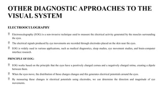 OTHER DIAGNOSTIC APPROACHES TO THE
VISUAL SYSTEM
ELECTROOCULOGRAPHY
 Electrooculography (EOG) is a non-invasive technique used to measure the electrical activity generated by the muscles surrounding
the eyes.
 The electrical signals produced by eye movements are recorded through electrodes placed on the skin near the eyes.
 EOG is widely used in various applications, such as medical diagnostics, sleep studies, eye movement studies, and brain-computer
interface research.
PRINCIPLE OF EOG:
 EOG works based on the principle that the eyes have a positively charged cornea and a negatively charged retina, creating a dipole
between them.
 When the eyes move, the distribution of these charges changes and this generates electrical potentials around the eyes.
 By measuring these changes in electrical potentials using electrodes, we can determine the direction and magnitude of eye
movements.
 