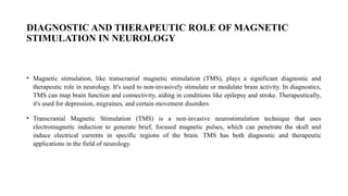 DIAGNOSTIC AND THERAPEUTIC ROLE OF MAGNETIC
STIMULATION IN NEUROLOGY
• Magnetic stimulation, like transcranial magnetic stimulation (TMS), plays a significant diagnostic and
therapeutic role in neurology. It's used to non-invasively stimulate or modulate brain activity. In diagnostics,
TMS can map brain function and connectivity, aiding in conditions like epilepsy and stroke. Therapeutically,
it's used for depression, migraines, and certain movement disorders
• Transcranial Magnetic Stimulation (TMS) is a non-invasive neurostimulation technique that uses
electromagnetic induction to generate brief, focused magnetic pulses, which can penetrate the skull and
induce electrical currents in specific regions of the brain. TMS has both diagnostic and therapeutic
applications in the field of neurology.
 