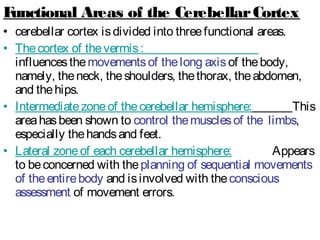 Functional Areas of the CerebellarCortex
• cerebellar cortex isdivided into threefunctional areas.
• Thecortex of thevermis:
influencesthemovementsof thelong axisof thebody,
namely, theneck, theshoulders, thethorax, theabdomen,
and thehips.
• Intermediatezoneof thecerebellar hemisphere: This
areahasbeen shown to control themusclesof the limbs,
especially thehandsand feet.
• Lateral zoneof each cerebellar hemisphere: Appears
to beconcerned with theplanning of sequential movements
of theentirebody and isinvolved with theconscious
assessment of movement errors.
 