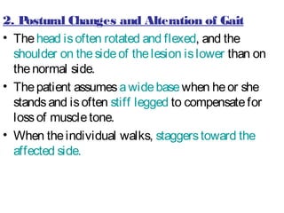 2. Postural Changes and Alteration of Gait
• Thehead isoften rotated and flexed, and the
shoulder on thesideof thelesion islower than on
thenormal side.
• Thepatient assumesawidebasewhen heor she
standsand isoften stiff legged to compensatefor
lossof muscletone.
• When theindividual walks, staggerstoward the
affected side.
 