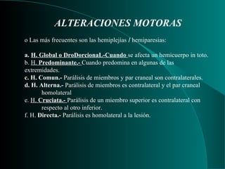 ALTERACIONES MOTORAS   o Las más frecuentes son las hemiplejías  I  hemiparesias:   a.  H. Global o DroDorcionaL-Cuando  se afecta un hemicuerpo in toto.  b.  H.  Predominante.-  Cuando predomina en algunas de las extremidades. c. H. Comun.-  Parálisis de miembros y par craneal son contralaterales.  d. H. Alterna.-  Parálisis de miembros es contralateral y el par craneal homolateral e.  H.  Cruciata.-  Parálisis de un miembro superior es contralateral con respecto al otro inferior. f. H.  Directa.-  Parálisis es homolateral a la lesión. 