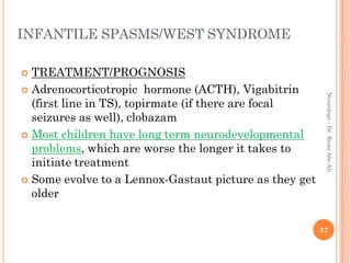 INFANTILE SPASMS/WEST SYNDROME
 TREATMENT/PROGNOSIS
 Adrenocorticotropic hormone (ACTH), Vigabitrin
(first line in TS), topirmate (if there are focal
seizures as well), clobazam
 Most children have long term neurodevelopmental
problems, which are worse the longer it takes to
initiate treatment
 Some evolve to a Lennox-Gastaut picture as they get
older
37
Neurology
-
Dr.
Rami
Abo
Ali
 