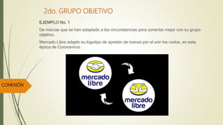 2do. GRUPO OBJETIVO
EJEMPLO No. 1
De marcas que se han adaptado a las circunstancias para conectar mejor con su grupo
objetivo.
Mercado Libre adapto su logotipo de apretón de manos por el unir los codos, en esta
época de Coronavirus.
CONEXIÓN
 