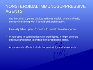 NONSTEROIDAL IMMUNOSUPPRESSIVE
AGENTS
• Azathioprine, a purine analog, reduces nucleic acid synthesis,
thereby interfering with T-and B-cell proliferation.
• It usually takes up to 15 months to detect clinical response.
• When used in combination with prednisone, it might be more
effective and better tolerated than prednisone alone.
• Adverse side effects include hepatotoxicity and leukopenia.
 