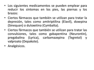 • Los siguientes medicamentos se pueden emplear para
  reducir los síntomas en los pies, las piernas y los
  brazos:
• Ciertos fármacos que también se utilizan para tratar la
  depresión, tales como amitriptilina (Elavil), doxepina
  (Sinequan) o duloxetina (Cymbalta).
• Ciertos fármacos que también se utilizan para tratar las
  convulsiones, tales como gabapentina (Neurontin),
  pregabalina (Lyrica), carbamazepina (Tegretol) y
  valproato (Depakote).
• Analgésicos.
 