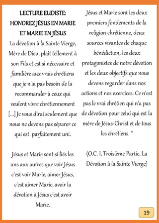 LECTUREEUDISTE:
HONOREZJÉSUSEN MARIE
ET MARIEEN JÉSUS
La dévotion à la Sainte Vierge,
Mère de Dieu, plaît tellement à
son Fils et est si nécessaire et
familière aux vrais chrétiens
que je n'ai pas besoin de la
recommander à ceux qui
veulent vivre chrétiennement
[...] Je vous dirai seulement que
nous ne devons pas séparer ce
qui est parfaitement uni.
Jésus et Marie sont si liés les
uns aux autres que voir Jésus
c'est voir Marie, aimer Jésus,
c'est aimer Marie, avoir la
dévotion à Jésus c'est avoir
Marie.
Jésus et Marie sont les deux
premiers fondements de la
religion chrétienne, deux
sources vivantes de chaque
bénédiction, les deux
protagonistes de notre dévotion
et les deux objectifs que nous
devons regarder dans nos
actions et nos exercices. Ce n'est
pas le vrai chrétien qui n'a pas
de dévotion pour celui qui est la
mère de Jésus-Christ et de tous
les chrétiens. "
(O.C. I, Troisième Partie, La
Dévotion à la Sainte Vierge)
19
 