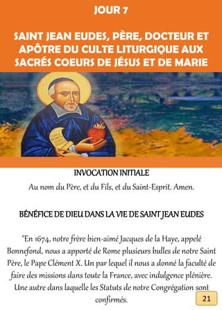 JOUR 7
SAINT JEAN EUDES, PÈRE, DOCTEUR ET
APÔTRE DU CULTE LITURGIQUE AUX
SACRÉS COEURS DE JÉSUS ET DE MARIE
INVOCATIONINITIALE
Au nom du Père, et du Fils, et du Saint-Esprit. Amen.
BÉNÉFICEDE DIEUDANSLA VIE DE SAINTJEANEUDES
"En 1674, notre frère bien-aimé Jacques de la Haye, appelé
Bonnefond, nous a apporté de Rome plusieurs bulles de notre Saint
Père, le Pape Clément X. Un par lequel il nous a donné la faculté de
faire des missions dans toute la France, avec indulgence plénière.
Une autre dans laquelle les Statuts de notre Congrégation sont
confirmés. 21
 