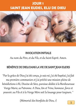 JOUR 1
SAINT JEAN EUDES, ELU DE DIEU
INVOCATIONINITIALE
Au nom du Père, et du Fils, et du Saint-Esprit. Amen.
BÉNÉFICEDE DIEUDANSLA VIE DE SAINTJEANEUDES
"Par la grâce de Dieu j'ai été conçu, je suis né, j'ai été baptisé, j'ai fait
ma première communion et j'ai prêché une mission pleine de
bénédictions à Ri, Diocèse de Séez, paroisse dédiée à la Bienheureuse
Vierge Marie, sa Patronne. A Dieu, Un et Trine, honneur, force et
pouvoir; au Fils et à la Vierge Mère soit la louange pour toujours. "
(Mémorial des bienfaits de Dieu, 1)
1
 