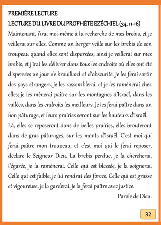 PREMIÈRELECTURE
LECTUREDU LIVREDUPROPHÈTEEZÉCHIEL(34, 11-16)
Maintenant, j’irai moi-même à la recherche de mes brebis, et je
veillerai sur elles. Comme un berger veille sur les brebis de son
troupeau quand elles sont dispersées, ainsi je veillerai sur mes
brebis, et j’irai les délivrer dans tous les endroits où elles ont été
dispersées un jour de brouillard et d’obscurité. Je les ferai sortir
des pays étrangers, je les rassemblerai, et je les ramènerai chez
elles; je les mènerai paître sur les montagnes d’Israël, dans les
vallées, dans les endroits les meilleurs. Je les ferai paître dans un
bon pâturage, et leurs prairies seront sur les hauteurs d’Israël.
Là, elles se reposeront dans de belles prairies, elles brouteront
dans de gras pâturages, sur les monts d’Israël. C’est moi qui
ferai paître mon troupeau, et c’est moi qui le ferai reposer,
déclare le Seigneur Dieu. La brebis perdue, je la chercherai,
l’égarée, je la ramènerai. Celle qui est blessée, je la soignerai.
Celle qui est faible, je lui rendrai des forces. Celle qui est grasse
et vigoureuse, je la garderai, je la ferai paître avec justice.
Parole de Dieu.
32
 