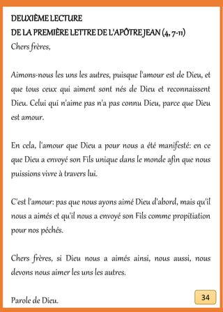 DEUXIÈMELECTURE
DE LA PREMIÈRELETTREDE L'APÔTREJEAN(4, 7-11)
Chers frères,
Aimons-nous les uns les autres, puisque l'amour est de Dieu, et
que tous ceux qui aiment sont nés de Dieu et reconnaissent
Dieu. Celui qui n'aime pas n'a pas connu Dieu, parce que Dieu
est amour.
En cela, l'amour que Dieu a pour nous a été manifesté: en ce
que Dieu a envoyé son Fils unique dans le monde afin que nous
puissions vivre à travers lui.
C'est l'amour: pas que nous ayons aimé Dieu d'abord, mais qu'il
nous a aimés et qu'il nous a envoyé son Fils comme propitiation
pour nos péchés.
Chers frères, si Dieu nous a aimés ainsi, nous aussi, nous
devons nous aimer les uns les autres.
Parole de Dieu. 34
 