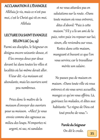 ACCLAMATIONÀ L'ÉVANGILE
Alléluia Je vis, mais ce n'est pas
moi, c'est le Christ qui vit en moi.
Alléluia
LECTUREDUSAINTEVANGILE
SELONLUC(10,19)
Parmi ses disciples, le Seigneur en
désigna encore soixante-douze, et
il les envoya deux par deux
devant lui dans toutes les villes et
localités où lui-même devait aller.
Il leur dit: «La moisson est
abondante, mais les ouvriers sont
peu nombreux.
Priez donc le maître de la
moisson d’envoyer des ouvriers
pour sa moisson. «Allez! Je vous
envoie comme des agneaux au
milieu des loups. N’emportez ni
argent, ni sac, ni sandales
et ne vous attardez pas en
salutations sur la route. «Dans
toute maison où vous entrerez,
dites d’abord: “Paix à cette
maison.” S’il y a là un ami de la
paix, votre paix ira reposer sur lui;
sinon, elle reviendra sur vous.
Restez dans cette maison,
mangeantet buvant ce que l’on
vous servira; car le travailleur
mérite son salaire.
Ne passez pas de maison en
maison. «Dans toute ville où vous
entrerez et où vous serez accueillis,
mangez ce qu’on vous offrira. Là,
guérissez les malades, et dites aux
habitants: “Le règne de Dieu est
tout proche de vous.”»
ParoleduSeigneur
On dit le credo.
35
 
