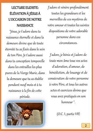 LECTUREEUDISTE:
ÉLÉVATIONÀ JÉSUSÀ
L'OCCASIONDE NOTRE
NAISSANCE
"Jésus, je t'adore dans ta
naissance éternelle et dans la
demeure divine que de toute
éternité tu as fixée dans le sein
de ton Père. Je t'adore aussi
dans ta conception temporelle
dans les entrailles les plus
pures de la Vierge Marie, dans
la demeure que tu as établie
pendant neuf mois et à ta
naissance à la fin de cette
période.
J'adore et vénère profondément
toutes les grandeurs et les
merveilles de ces mystères de
votre amour et toutes les saintes
dispositions de votre adorable
personne dans ces
circonstances.
J'adore, je bénis et j'adore de
toute mon âme tous vos actes
d'adoration, d'amour, de
bénédiction, de louange et de
consécration de votre personne
à votre Père, et tous les autres
actes et exercices divins que
vous avez pratiqués en son
honneur ".
(O.C. I, partie VII)
2
 