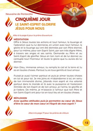 MÉDITATION
Offre à Jésus toutes tes actions et tout l'amour, la louange et
l'adoration que tu lui donneras, en union avec tout l'amour, la
gloire et la louange qui ont été données par son Père éternel,
pour lui-même, pour son Esprit Saint, par son très digne Mère,
à travers ses anges et ses saints. Demande au Père et au
Saint-Esprit de glorifier Jésus en ton nom et de lui donner au
centuple tout l'honneur et toute la gloire que tu aurais dû lui
donner.
Mon Dieu, immense amour, tu remplis le ciel et la terre et tu
es en toutes choses. Partout tu es tous gentils et tout amour.
Puissé-je aussi t'aimer partout et puis-je aimer toutes choses
en toi et pour toi. Je me joins et m'abandonne à toi, en vertu
de ton immensité divine, j'étends mon esprit et ma volonté
partout dans le monde et là avec la puissance et l'extension
illimitée de ton Esprit et de ton amour, je t'aime, te glorifie et
je t'adore. De même, je m'associe à l'amour que ton Père et
ton Saint-Esprit ont pour toi en tout lieu et en toutes choses.
RÉFLEXION
Avec quelles attitudes puis-je permettre au cœur de Jésus
d’être le cœur de mon cœur et l’Esprit de mon esprit ?
CINQUIÈME JOUR
LE SAINT-ESPRIT GLORIFIE
JÉSUS POUR NOUS
Neuvaine de Pentecôte
12
Allez à la page 17 pour les prières de clôture
Allez à la page 6 pour la prière d'ouverture
 