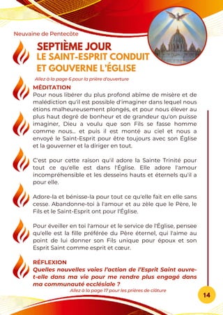 MÉDITATION
Pour nous libérer du plus profond abîme de misère et de
malédiction qu'il est possible d'imaginer dans lequel nous
étions malheureusement plongés, et pour nous élever au
plus haut degré de bonheur et de grandeur qu'on puisse
imaginer, Dieu a voulu que son Fils se fasse homme
comme nous... et puis il est monté au ciel et nous a
envoyé le Saint-Esprit pour être toujours avec son Église
et la gouverner et la diriger en tout.
C'est pour cette raison qu'il adore la Sainte Trinité pour
tout ce qu'elle est dans l'Église. Elle adore l'amour
incompréhensible et les desseins hauts et éternels qu'il a
pour elle.
Adore-la et bénisse-la pour tout ce qu'elle fait en elle sans
cesse. Abandonne-toi à l'amour et au zèle que le Père, le
Fils et le Saint-Esprit ont pour l'Église.
Pour éveiller en toi l'amour et le service de l'Église, pensee
qu'elle est la fille préférée du Père éternel, qui l'aime au
point de lui donner son Fils unique pour époux et son
Esprit Saint comme esprit et cœur.
RÉFLEXION
Quelles nouvelles voies l’action de l’Esprit Saint ouvre-
t-elle dans ma vie pour me rendre plus engagé dans
ma communauté ecclésiale ?
SEPTIÈME JOUR
LE SAINT-ESPRIT CONDUIT
ET GOUVERNE L’ÉGLISE
Neuvaine de Pentecôte
14
Allez à la page 17 pour les prières de clôture
Allez à la page 6 pour la prière d'ouverture
 