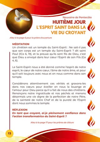 HUITIÈME JOUR
L'ESPRIT SAINT DANS LA
VIE DU CROYANT
Neuvaine de Pentecôte
15
MÉDITATION
Un chrétien est un temple du Saint-Esprit : Ne sait-il pas
que son corps est un temple du Saint-Esprit ? dit saint
Paul (1Co 6, 19), et la preuve qu'ils sont fils de Dieu, c'est
que Dieu a envoyé dans leur cœur l'Esprit de son Fils (Ga
4, 6).
Le Saint-Esprit nous a été donné comme l'esprit de notre
esprit, le cœur de notre cœur, l'âme de notre âme, et pour
qu'il soit toujours avec nous et en nous comme dans son
temple.
Considérons attentivement ces vérités et gravons-les
dans nos cœurs pour éveiller en nous la louange et
l’amour pour Dieu parce qu’il a fait de nous des chrétiens.
Renonçons notre ingratitude et nos péchés et menons
désormais une vie digne de la perfection de notre Père,
de la sainteté de notre Chef et de la pureté de l'Esprit
dont nous sommes le temple.
RÉFLEXION
En tant que croyant, ai-je pleinement confiance dans
l’action transformatrice du Saint-Esprit ?
Allez à la page 17 pour les prières de clôture
Allez à la page 6 pour la prière d'ouverture
 