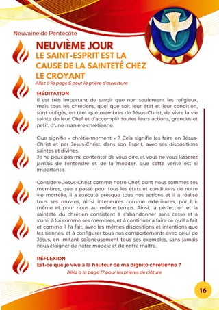 MÉDITATION
Il est très important de savoir que non seulement les religieux,
mais tous les chrétiens, quel que soit leur état et leur condition,
sont obligés, en tant que membres de Jésus-Christ, de vivre la vie
sainte de leur Chef et d'accomplir toutes leurs actions, grandes et
petit, d'une manière chrétienne.
Que signifie « chrétiennement » ? Cela signifie les faire en Jésus-
Christ et par Jésus-Christ, dans son Esprit, avec ses dispositions
saintes et divines.
Je ne peux pas me contenter de vous dire, et vous ne vous lasserez
jamais de l'entendre et de la méditer, que cette vérité est si
importante.
Considere Jésus-Christ comme notre Chef, dont nous sommes ses
membres, que a passé pour tous les états et conditions de notre
vie mortelle, il a exécuté presque tous nos actions et il a réalisé
tous ses œuvres, ainsi interieures comme exterieures, por lui-
même et pour nous au même temps. Ainsi, la perfection et la
sainteté du chrétien consistent à s'abandonner sans cesse et à
s'unir à lui comme ses membres, et à continuer à faire ce qu'il a fait
et comme il l'a fait, avec les mêmes dispositions et intentions que
les siennes, et à configurer tous nos comportements avec celui de
Jésus, en imitant soigneusement tous ses exemples, sans jamais
nous éloigner de notre modèle et de notre maître.
RÉFLEXION
Est-ce que je vive à la hauteur de ma dignité chrétienne ?
NEUVIÈME JOUR
LE SAINT-ESPRIT EST LA
CAUSE DE LA SAINTETÉ CHEZ
LE CROYANT
Neuvaine de Pentecôte
16
Allez à la page 17 pour les prières de clôture
Allez à la page 6 pour la prière d'ouverture
 