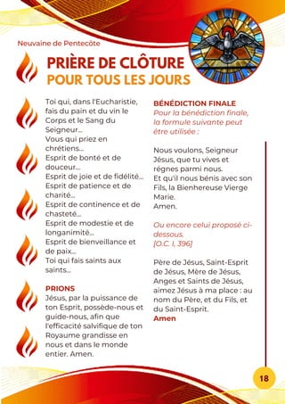 PRIÈRE DE CLÔTURE
POUR TOUS LES JOURS
Neuvaine de Pentecôte
18
Toi qui, dans l'Eucharistie,
fais du pain et du vin le
Corps et le Sang du
Seigneur...
Vous qui priez en
chrétiens...
Esprit de bonté et de
douceur...
Esprit de joie et de fidélité...
Esprit de patience et de
charité...
Esprit de continence et de
chasteté...
Esprit de modestie et de
longanimité...
Esprit de bienveillance et
de paix...
Toi qui fais saints aux
saints...
PRIONS
Jésus, par la puissance de
ton Esprit, possède-nous et
guide-nous, afin que
l'efficacité salvifique de ton
Royaume grandisse en
nous et dans le monde
entier. Amen.
BÉNÉDICTION FINALE
Pour la bénédiction finale,
la formule suivante peut
être utilisée :
Nous voulons, Seigneur
Jésus, que tu vives et
régnes parmi nous.
Et qu'il nous bénis avec son
Fils, la Bienhereuse Vierge
Marie.
Amen.
Ou encore celui proposé ci-
dessous.
[O.C. I, 396]
Père de Jésus, Saint-Esprit
de Jésus, Mère de Jésus,
Anges et Saints de Jésus,
aimez Jésus à ma place : au
nom du Père, et du Fils, et
du Saint-Esprit.
Amen
 
