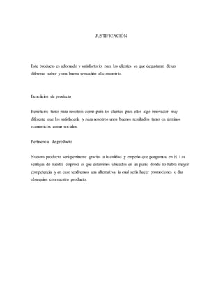 JUSTIFICACIÓN
Este producto es adecuado y satisfactorio para los clientes ya que degustaran de un
diferente sabor y una buena sensación al consumirlo.
Beneficios de producto
Beneficios tanto para nosotros como para los clientes para ellos algo innovador muy
diferente que los satisfacerla y para nosotros unos buenos resultados tanto en términos
económicos como sociales.
Pertinencia de producto
Nuestro producto será pertinente gracias a la calidad y empeño que pongamos en él. Las
ventajas de nuestra empresa es que estaremos ubicados en un punto donde no habrá mayor
competencia y en caso tendremos una alternativa la cual sería hacer promociones o dar
obsequios con nuestro producto.
 