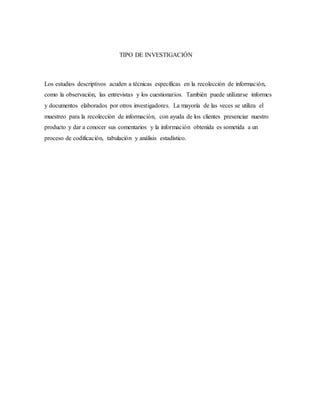 TIPO DE INVESTIGACIÓN
Los estudios descriptivos acuden a técnicas específicas en la recolección de información,
como la observación, las entrevistas y los cuestionarios. También puede utilizarse informes
y documentos elaborados por otros investigadores. La mayoría de las veces se utiliza el
muestreo para la recolección de información, con ayuda de los clientes presenciar nuestro
producto y dar a conocer sus comentarios y la información obtenida es sometida a un
proceso de codificación, tabulación y análisis estadístico.
 