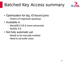 12:49:0915
Batched Key Access summary
● Optimization for big, IO-bound joins
– Orders-of-magnitude speedups
● Available in
– MariaDB 5.3/5.5 (more advanced)
– MySQL 5.6
● Not fully automatic yet
– Needs to be manually enabled
– Need to set buffer sizes.
 