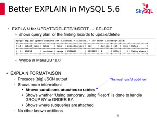 12:49:0921
Better EXPLAIN in MySQL 5.6
● EXPLAIN for UPDATE/DELETE/INSERT … SELECT
– shows query plan for the finding records to update/delete
mysql> explain update customer set c_acctbal = c_acctbal - 100 where c_custkey=12354;
+----+-------------+----------+-------+---------------+---------+---------+------+------+-------------+
| id | select_type | table | type | possible_keys | key | key_len | ref | rows | Extra |
+----+-------------+----------+-------+---------------+---------+---------+------+------+-------------+
| 1 | SIMPLE | customer | range | PRIMARY | PRIMARY | 4 | NULL | 1 | Using where |
+----+-------------+----------+-------+---------------+---------+---------+------+------+-------------+
● EXPLAIN FORMAT=JSON
– Produces [big] JSON output
– Shows more information:
● Shows conditions attached to tables
● Shows whether “Using temporary; using filesort” is done to handle
GROUP BY or ORDER BY.
● Shows where subqueries are attached
– No other known additions
– Will be in MariaDB 10.0
The most useful addition!
 