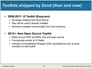 PHP Toolkit from Zend and IBM: Open Source on IBM iAlan Seiden Consulting
Toolkit’s back-end: “XML Service”
• An IBM open source project for IBM i
• Written in RPG
• Like a generic stored procedure
§ Avoid hassle of creating individual stored procedures
§ Works via XML passed to/from it
§ Can handle complex data structures easily
• Tony Cairns, IBM Rochester
18
 
