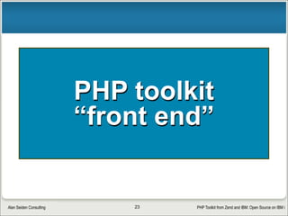 PHP Toolkit from Zend and IBM: Open Source on IBM iAlan Seiden Consulting
Is it really free?
• Yes!
§ BSD license (business friendly)
• http://en.wikipedia.org/wiki/BSD_licenses
§ Source code available to all
• Community code contributions welcome
• Inner workings of toolkit revealed—nothing hidden
§ Fast problem resolution...sometimes in hours  
• No registration or special license required
§ (Zend Server itself does require at least a free license) 
• Never a “nag” message
§ Your QSYSOPR message queue can relax
23
 