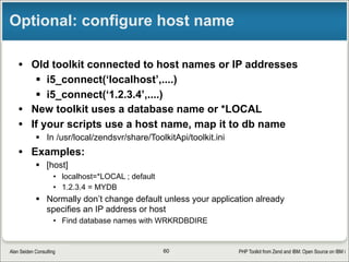 PHP Toolkit from Zend and IBM: Open Source on IBM iAlan Seiden Consulting
Choice of stateless or stateful (private)
• Easiest way to start: stateless
§ Quicker initial connection, runs tookit directly in DB2 job (QSQSRVR job)
§ No guarantee that you’ll get same job from pool
§ Share QTEMP between SQL and RPG (runs in DB2 job)
§ Specify ‘stateless’
$conn=>setOptions(array(‘stateless’=>true));
• Advanced: stateful/private
§ A new job is started and “reserved” for re-use
§ Retains file cursors (READE position), QTEMP, LIBL, open file handles
§ Best performance when many program calls
§ Specify ‘InternalKey’ as unique job identifier
$conn=>setOptions(array(‘InternalKey=>‘/tmp/jim123’)); 
60
 